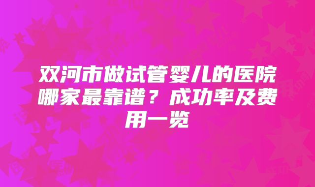 双河市做试管婴儿的医院哪家最靠谱？成功率及费用一览