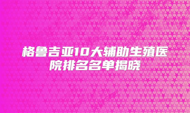 格鲁吉亚10大辅助生殖医院排名名单揭晓