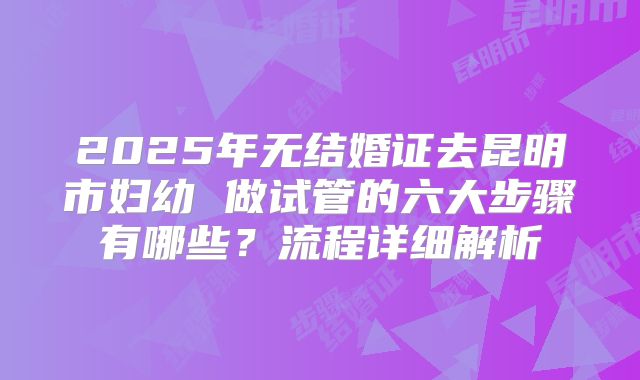 2025年无结婚证去昆明市妇幼 做试管的六大步骤有哪些？流程详细解析