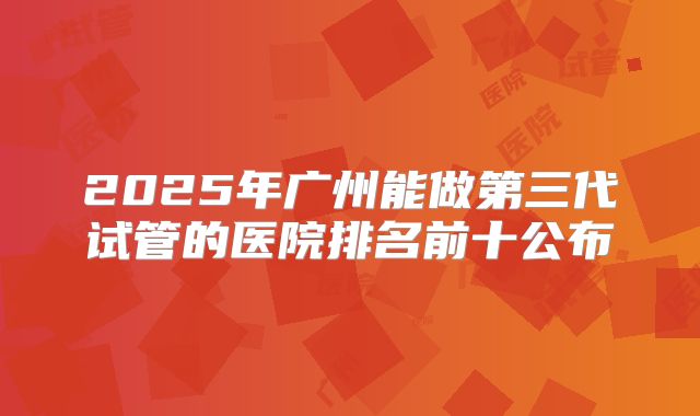 2025年广州能做第三代试管的医院排名前十公布