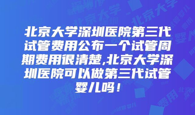 北京大学深圳医院第三代试管费用公布一个试管周期费用很清楚,北京大学深圳医院可以做第三代试管婴儿吗!