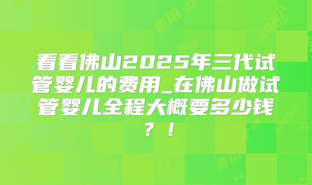 看看佛山2025年三代试管婴儿的费用_在佛山做试管婴儿全程大概要多少钱？！