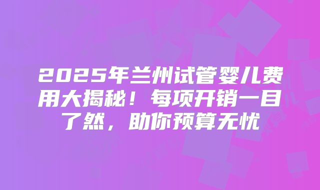 2025年兰州试管婴儿费用大揭秘!每项开销一目了然,助你预算无忧