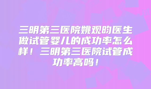 三明第三医院姚观昀医生做试管婴儿的成功率怎么样！三明第三医院试管成功率高吗！