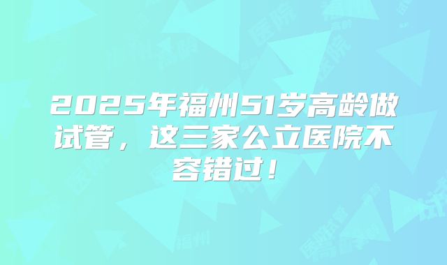 2025年福州51岁高龄做试管，这三家公立医院不容错过！