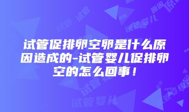 试管促排卵空卵是什么原因造成的-试管婴儿促排卵空的怎么回事！