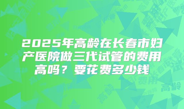 2025年高龄在长春市妇产医院做三代试管的费用高吗？要花费多少钱