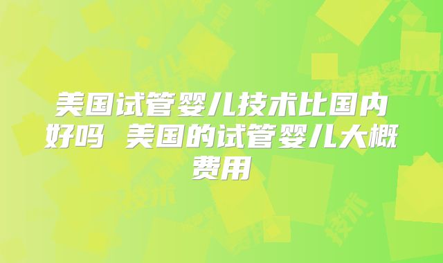 美国试管婴儿技术比国内好吗 美国的试管婴儿大概费用