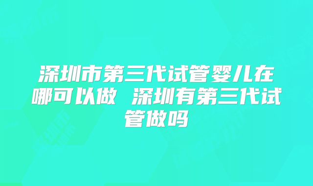 深圳市第三代试管婴儿在哪可以做 深圳有第三代试管做吗