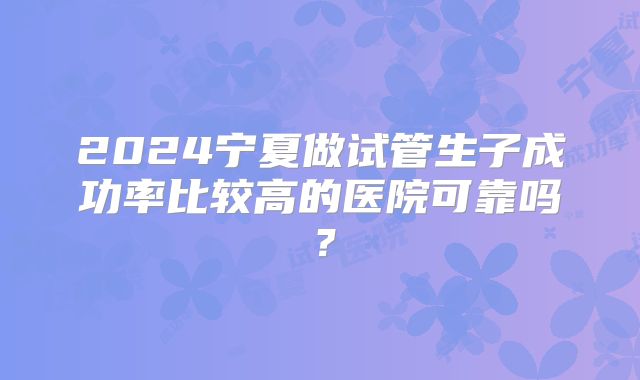 2024宁夏做试管生子成功率比较高的医院可靠吗?