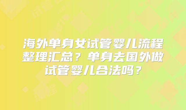海外单身女试管婴儿流程整理汇总？单身去国外做试管婴儿合法吗？