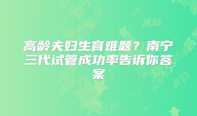 高龄夫妇生育难题？南宁三代试管成功率告诉你答案