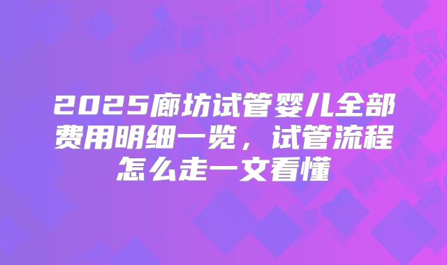 2025廊坊试管婴儿全部费用明细一览，试管流程怎么走一文看懂