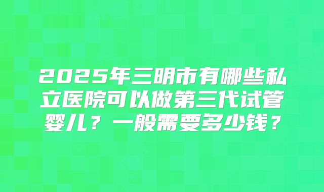 2025年三明市有哪些私立医院可以做第三代试管婴儿？一般需要多少钱？