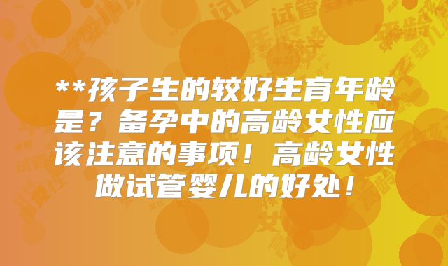 **孩子生的较好生育年龄是?备孕中的高龄女性应该注意的事项!高龄女性做试管婴儿的好处!