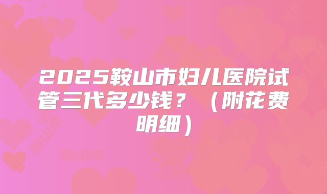 2025鞍山市妇儿医院试管三代多少钱？（附花费明细）