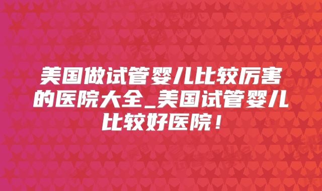 美国做试管婴儿比较厉害的医院大全_美国试管婴儿比较好医院！