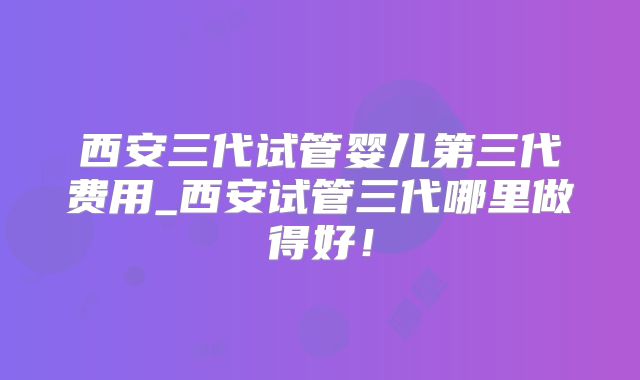 西安三代试管婴儿第三代费用_西安试管三代哪里做得好！