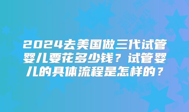 2024去美国做三代试管婴儿要花多少钱？试管婴儿的具体流程是怎样的？