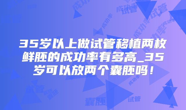 35岁以上做试管移植两枚鲜胚的成功率有多高_35岁可以放两个囊胚吗！