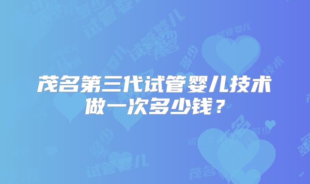 茂名第三代试管婴儿技术做一次多少钱?