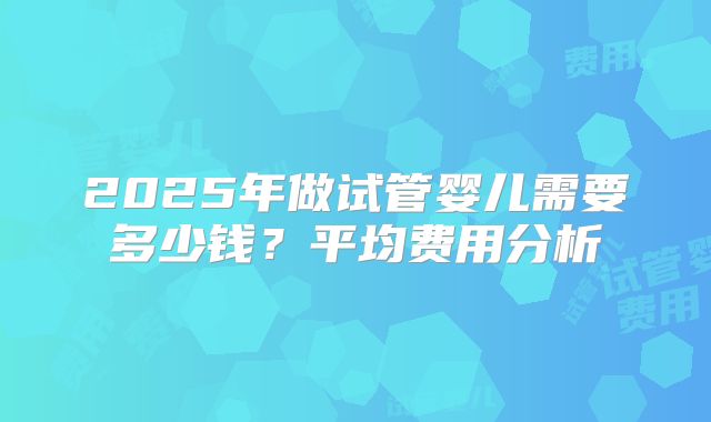 2025年做试管婴儿需要多少钱?平均费用分析