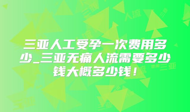 三亚人工受孕一次费用多少_三亚无痛人流需要多少钱大概多少钱！