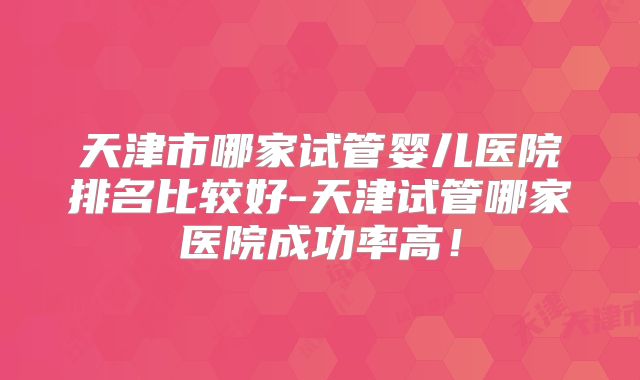 天津市哪家试管婴儿医院排名比较好-天津试管哪家医院成功率高!