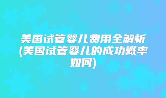 美国试管婴儿费用全解析(美国试管婴儿的成功概率如何)