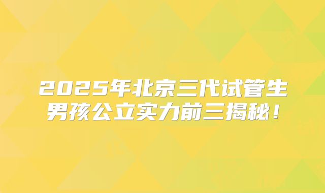 2025年北京三代试管生男孩公立实力前三揭秘！