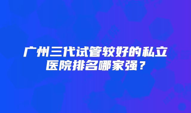 广州三代试管较好的私立医院排名哪家强？
