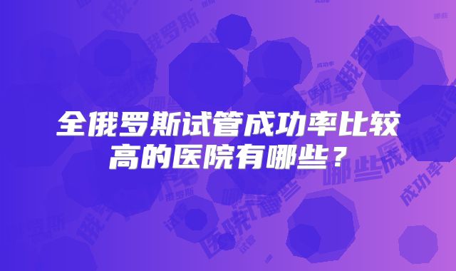 全俄罗斯试管成功率比较高的医院有哪些？