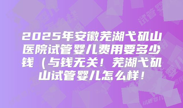 2025年安徽芜湖弋矶山医院试管婴儿费用要多少钱（与钱无关！芜湖弋矶山试管婴儿怎么样！