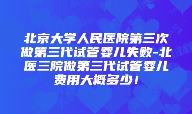 北京大学人民医院第三次做第三代试管婴儿失败-北医三院做第三代试管婴儿费用大概多少！