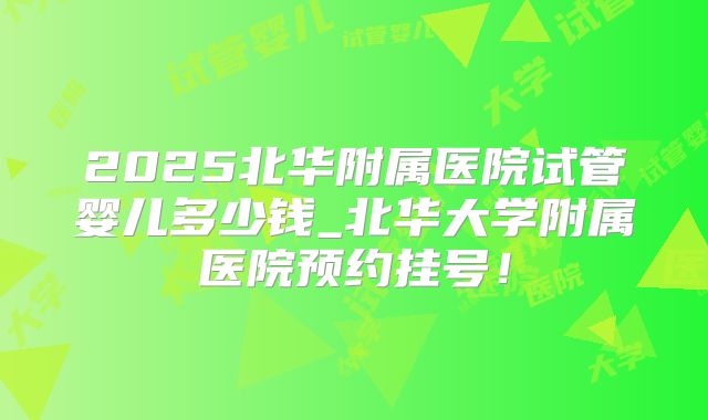 2025北华附属医院试管婴儿多少钱_北华大学附属医院预约挂号！
