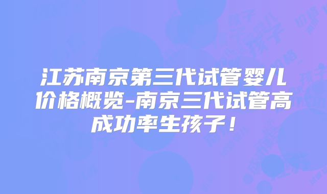 江苏南京第三代试管婴儿价格概览-南京三代试管高成功率生孩子！