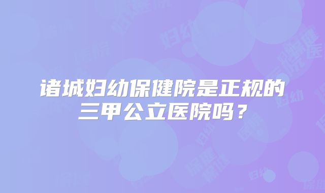 诸城妇幼保健院是正规的三甲公立医院吗？