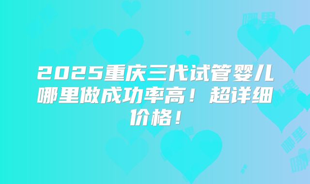 2025重庆三代试管婴儿哪里做成功率高！超详细价格！