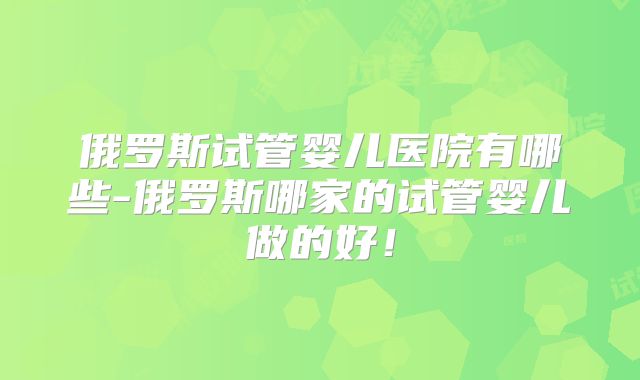 俄罗斯试管婴儿医院有哪些-俄罗斯哪家的试管婴儿做的好!