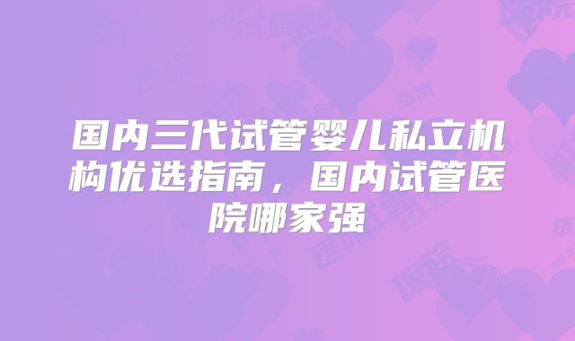 国内三代试管婴儿私立机构优选指南，国内试管医院哪家强