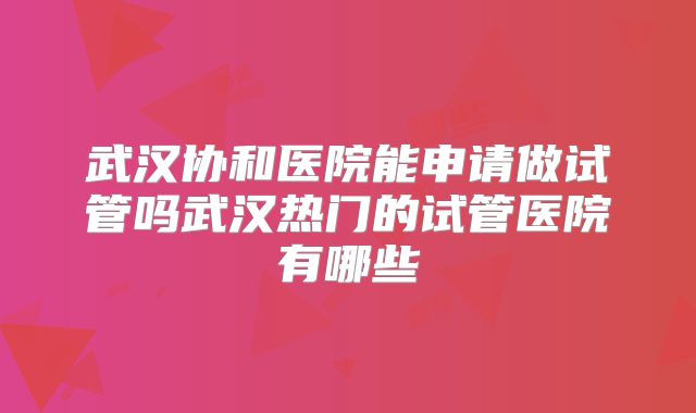 武汉协和医院能申请做试管吗武汉热门的试管医院有哪些