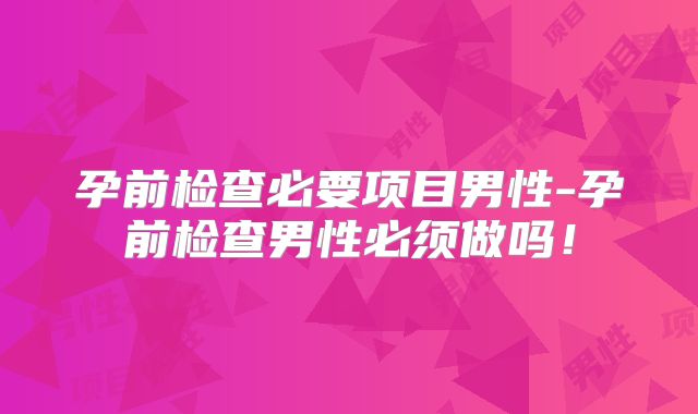 孕前检查必要项目男性-孕前检查男性必须做吗！
