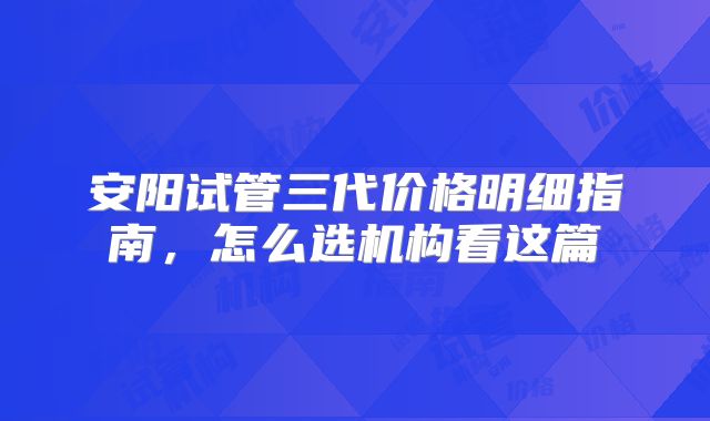 安阳试管三代价格明细指南，怎么选机构看这篇