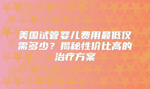 美国试管婴儿费用最低仅需多少?揭秘性价比高的治疗方案