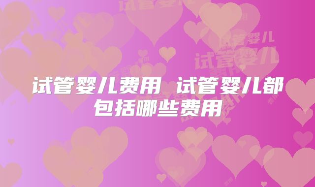 试管婴儿费用 试管婴儿都包括哪些费用