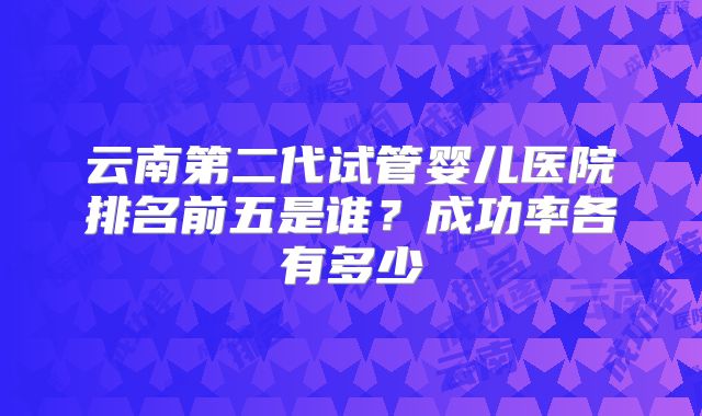 云南第二代试管婴儿医院排名前五是谁?成功率各有多少