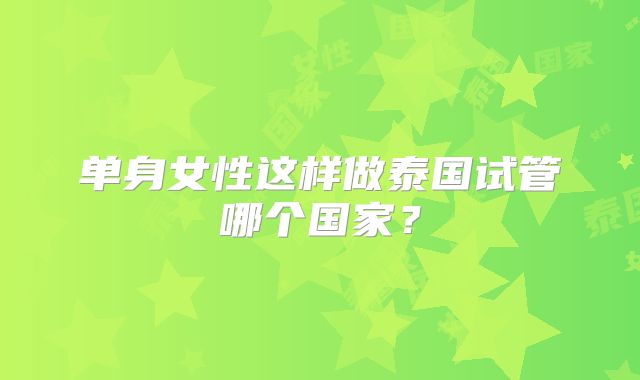 单身女性这样做泰国试管哪个国家？