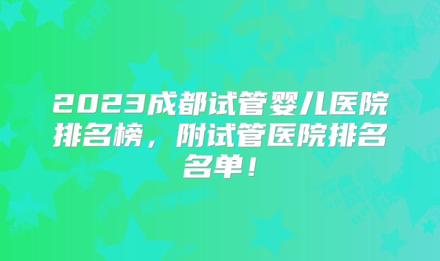 2023成都试管婴儿医院排名榜,附试管医院排名名单!