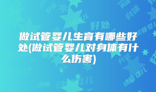 做试管婴儿生育有哪些好处(做试管婴儿对身体有什么伤害)