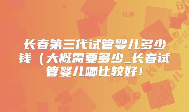 长春第三代试管婴儿多少钱（大概需要多少_长春试管婴儿哪比较好！